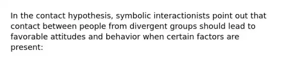 In the contact hypothesis, symbolic interactionists point out that contact between people from divergent groups should lead to favorable attitudes and behavior when certain factors are present: