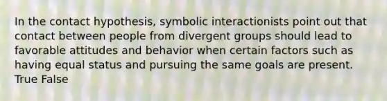 In the contact hypothesis, symbolic interactionists point out that contact between people from divergent groups should lead to favorable attitudes and behavior when certain factors such as having equal status and pursuing the same goals are present. True False