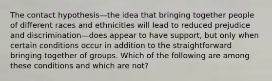 The contact hypothesis—the idea that bringing together people of different races and ethnicities will lead to reduced prejudice and discrimination—does appear to have support, but only when certain conditions occur in addition to the straightforward bringing together of groups. Which of the following are among these conditions and which are not?