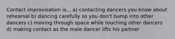 Contact improvisation is... a) contacting dancers you know about rehearsal b) dancing carefully so you don't bump into other dancers c) moving through space while touching other dancers d) making contact as the male dancer lifts his partner