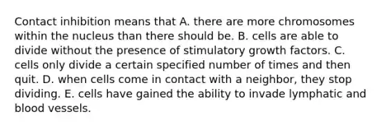 Contact inhibition means that A. there are more chromosomes within the nucleus than there should be. B. cells are able to divide without the presence of stimulatory growth factors. C. cells only divide a certain specified number of times and then quit. D. when cells come in contact with a neighbor, they stop dividing. E. cells have gained the ability to invade lymphatic and blood vessels.