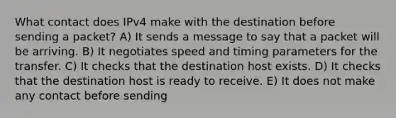 What contact does IPv4 make with the destination before sending a packet? A) It sends a message to say that a packet will be arriving. B) It negotiates speed and timing parameters for the transfer. C) It checks that the destination host exists. D) It checks that the destination host is ready to receive. E) It does not make any contact before sending