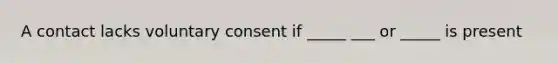 A contact lacks voluntary consent if _____ ___ or _____ is present