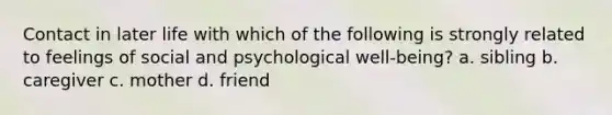 Contact in later life with which of the following is strongly related to feelings of social and psychological well-being? a. sibling b. caregiver c. mother d. friend