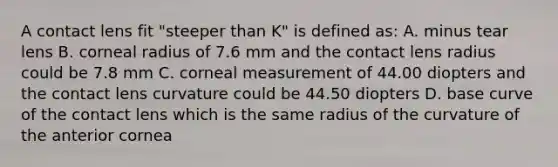 A contact lens fit "steeper than K" is defined as: A. minus tear lens B. corneal radius of 7.6 mm and the contact lens radius could be 7.8 mm C. corneal measurement of 44.00 diopters and the contact lens curvature could be 44.50 diopters D. base curve of the contact lens which is the same radius of the curvature of the anterior cornea