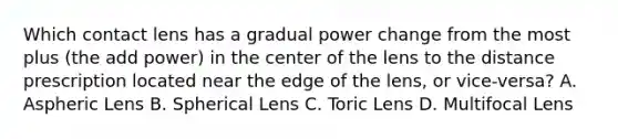 Which contact lens has a gradual power change from the most plus (the add power) in the center of the lens to the distance prescription located near the edge of the lens, or vice-versa? A. Aspheric Lens B. Spherical Lens C. Toric Lens D. Multifocal Lens