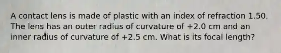 A contact lens is made of plastic with an index of refraction 1.50. The lens has an outer radius of curvature of +2.0 cm and an inner radius of curvature of +2.5 cm. What is its focal length?