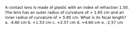 A contact lens is made of plastic with an index of refraction 1.50. The lens has an outer radius of curvature of + 1.65 cm and an inner radius of curvature of + 5.85 cm. What is its focal length? a. -4.60 cm b. +1.53 cm c. +2.57 cm d. +4.60 cm e. -2.57 cm