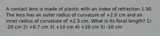 A contact lens is made of plastic with an index of refraction 1.50. The lens has an outer radius of curvature of +2.0 cm and an inner radius of curvature of +2.5 cm. What is its focal length? 1) -20 cm 2) +6.7 cm 3) +10 cm 4) +20 cm 5) -10 cm