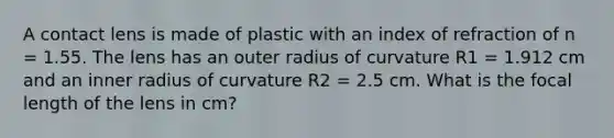 A contact lens is made of plastic with an index of refraction of n = 1.55. The lens has an outer radius of curvature R1 = 1.912 cm and an inner radius of curvature R2 = 2.5 cm. What is the focal length of the lens in cm?