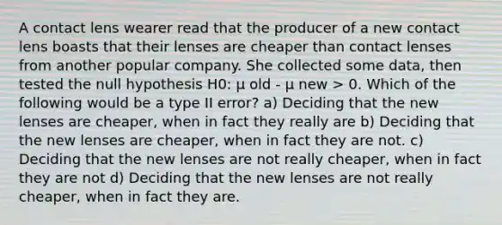 A contact lens wearer read that the producer of a new contact lens boasts that their lenses are cheaper than contact lenses from another popular company. She collected some data, then tested the null hypothesis H0: μ old - μ new > 0. Which of the following would be a type II error? a) Deciding that the new lenses are cheaper, when in fact they really are b) Deciding that the new lenses are cheaper, when in fact they are not. c) Deciding that the new lenses are not really cheaper, when in fact they are not d) Deciding that the new lenses are not really cheaper, when in fact they are.