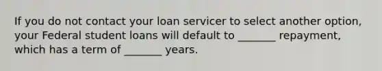 If you do not contact your loan servicer to select another option, your Federal student loans will default to _______ repayment, which has a term of _______ years.