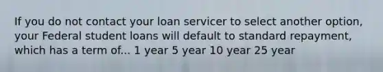 If you do not contact your loan servicer to select another option, your Federal student loans will default to standard repayment, which has a term of... 1 year 5 year 10 year 25 year