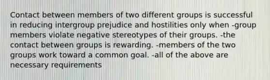 Contact between members of two different groups is successful in reducing intergroup prejudice and hostilities only when -group members violate negative stereotypes of their groups. -the contact between groups is rewarding. -members of the two groups work toward a common goal. -all of the above are necessary requirements