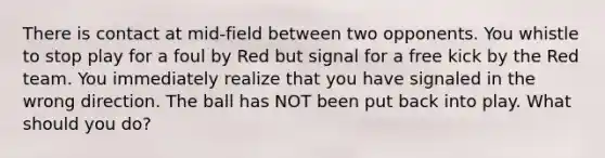 There is contact at mid-field between two opponents. You whistle to stop play for a foul by Red but signal for a free kick by the Red team. You immediately realize that you have signaled in the wrong direction. The ball has NOT been put back into play. What should you do?