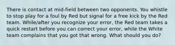 There is contact at mid-field between two opponents. You whistle to stop play for a foul by Red but signal for a free kick by the Red team. While/after you recognize your error, the Red team takes a quick restart before you can correct your error, while the White team complains that you got that wrong. What should you do?