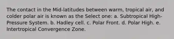 The contact in the Mid-latitudes between warm, tropical air, and colder polar air is known as the Select one: a. Subtropical High-Pressure System. b. Hadley cell. c. Polar Front. d. Polar High. e. Intertropical Convergence Zone.