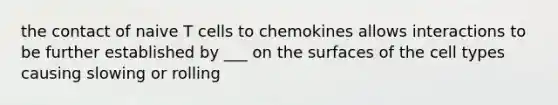 the contact of naive T cells to chemokines allows interactions to be further established by ___ on the surfaces of the cell types causing slowing or rolling