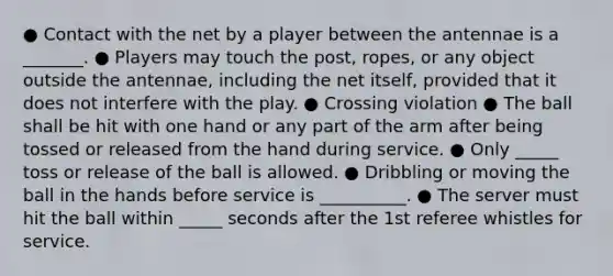 ● Contact with the net by a player between the antennae is a _______. ● Players may touch the post, ropes, or any object outside the antennae, including the net itself, provided that it does not interfere with the play. ● Crossing violation ● The ball shall be hit with one hand or any part of the arm after being tossed or released from the hand during service. ● Only _____ toss or release of the ball is allowed. ● Dribbling or moving the ball in the hands before service is __________. ● The server must hit the ball within _____ seconds after the 1st referee whistles for service.