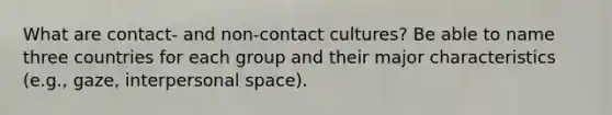 What are contact- and non-contact cultures? Be able to name three countries for each group and their major characteristics (e.g., gaze, interpersonal space).