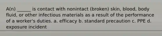 A(n) ______ is contact with nonintact (broken) skin, blood, body fluid, or other infectious materials as a result of the performance of a worker's duties. a. efficacy b. standard precaution c. PPE d. exposure incident