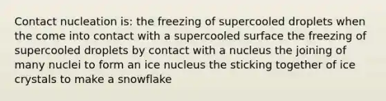 Contact nucleation is: the freezing of supercooled droplets when the come into contact with a supercooled surface the freezing of supercooled droplets by contact with a nucleus the joining of many nuclei to form an ice nucleus the sticking together of ice crystals to make a snowflake