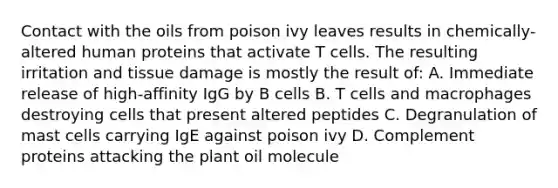 Contact with the oils from poison ivy leaves results in chemically-altered human proteins that activate T cells. The resulting irritation and tissue damage is mostly the result of: A. Immediate release of high-affinity IgG by B cells B. T cells and macrophages destroying cells that present altered peptides C. Degranulation of mast cells carrying IgE against poison ivy D. Complement proteins attacking the plant oil molecule