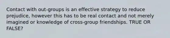 Contact with out-groups is an effective strategy to reduce prejudice, however this has to be real contact and not merely imagined or knowledge of cross-group friendships. TRUE OR FALSE?