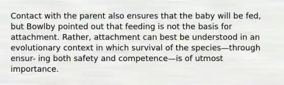 Contact with the parent also ensures that the baby will be fed, but Bowlby pointed out that feeding is not the basis for attachment. Rather, attachment can best be understood in an evolutionary context in which survival of the species—through ensur- ing both safety and competence—is of utmost importance.