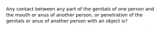 Any contact between any part of the genitals of one person and <a href='https://www.questionai.com/knowledge/krBoWYDU6j-the-mouth' class='anchor-knowledge'>the mouth</a> or anus of another person, or penetration of the genitals or anus of another person with an object is?