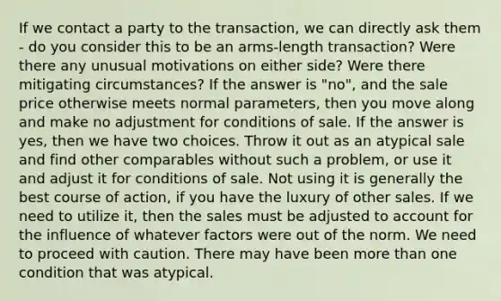 If we contact a party to the transaction, we can directly ask them - do you consider this to be an arms-length transaction? Were there any unusual motivations on either side? Were there mitigating circumstances? If the answer is "no", and the sale price otherwise meets normal parameters, then you move along and make no adjustment for conditions of sale. If the answer is yes, then we have two choices. Throw it out as an atypical sale and find other comparables without such a problem, or use it and adjust it for conditions of sale. Not using it is generally the best course of action, if you have the luxury of other sales. If we need to utilize it, then the sales must be adjusted to account for the influence of whatever factors were out of the norm. We need to proceed with caution. There may have been more than one condition that was atypical.