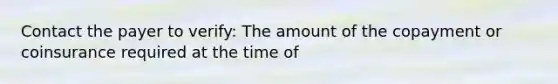 Contact the payer to verify: The amount of the copayment or coinsurance required at the time of