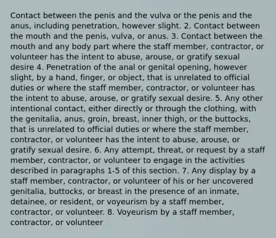 Contact between the penis and the vulva or the penis and the anus, including penetration, however slight. 2. Contact between the mouth and the penis, vulva, or anus. 3. Contact between the mouth and any body part where the staff member, contractor, or volunteer has the intent to abuse, arouse, or gratify sexual desire 4. Penetration of the anal or genital opening, however slight, by a hand, finger, or object, that is unrelated to official duties or where the staff member, contractor, or volunteer has the intent to abuse, arouse, or gratify sexual desire. 5. Any other intentional contact, either directly or through the clothing, with the genitalia, anus, groin, breast, inner thigh, or the buttocks, that is unrelated to official duties or where the staff member, contractor, or volunteer has the intent to abuse, arouse, or gratify sexual desire. 6. Any attempt, threat, or request by a staff member, contractor, or volunteer to engage in the activities described in paragraphs 1-5 of this section. 7. Any display by a staff member, contractor, or volunteer of his or her uncovered genitalia, buttocks, or breast in the presence of an inmate, detainee, or resident, or voyeurism by a staff member, contractor, or volunteer. 8. Voyeurism by a staff member, contractor, or volunteer