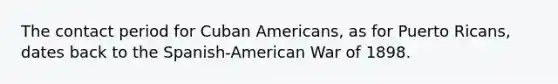 The contact period for Cuban Americans, as for Puerto Ricans, dates back to the Spanish-American War of 1898.