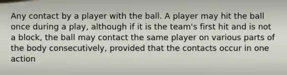 Any contact by a player with the ball. A player may hit the ball once during a play, although if it is the team's first hit and is not a block, the ball may contact the same player on various parts of the body consecutively, provided that the contacts occur in one action