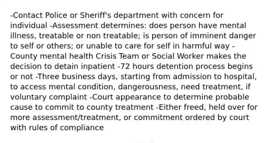 -Contact Police or Sheriff's department with concern for individual -Assessment determines: does person have mental illness, treatable or non treatable; is person of imminent danger to self or others; or unable to care for self in harmful way -County mental health Crisis Team or Social Worker makes the decision to detain inpatient -72 hours detention process begins or not -Three business days, starting from admission to hospital, to access mental condition, dangerousness, need treatment, if voluntary complaint -Court appearance to determine probable cause to commit to county treatment -Either freed, held over for more assessment/treatment, or commitment ordered by court with rules of compliance