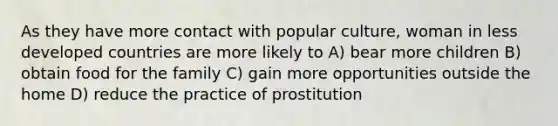 As they have more contact with popular culture, woman in less developed countries are more likely to A) bear more children B) obtain food for the family C) gain more opportunities outside the home D) reduce the practice of prostitution