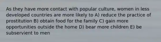 As they have more contact with popular culture, women in less developed countries are more likely to A) reduce the practice of prostitution B) obtain food for the family C) gain more opportunities outside the home D) bear more children E) be subservient to men