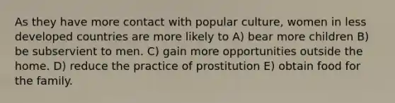 As they have more contact with popular culture, women in less developed countries are more likely to A) bear more children B) be subservient to men. C) gain more opportunities outside the home. D) reduce the practice of prostitution E) obtain food for the family.