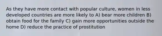 As they have more contact with popular culture, women in less developed countries are more likely to A) bear more children B) obtain food for the family C) gain more opportunities outside the home D) reduce the practice of prostitution