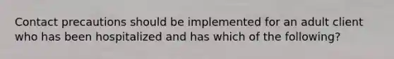 Contact precautions should be implemented for an adult client who has been hospitalized and has which of the following?