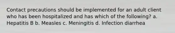 Contact precautions should be implemented for an adult client who has been hospitalized and has which of the following? a. Hepatitis B b. Measles c. Meningitis d. Infection diarrhea