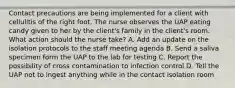 Contact precautions are being implemented for a client with cellulitis of the right foot. The nurse observes the UAP eating candy given to her by the client's family in the client's room. What action should the nurse take? A. Add an update on the isolation protocols to the staff meeting agenda B. Send a saliva specimen form the UAP to the lab for testing C. Report the possibility of cross contamination to infection control D. Tell the UAP not to ingest anything while in the contact isolation room