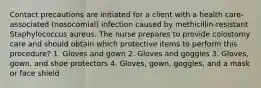 Contact precautions are initiated for a client with a health care-associated (nosocomial) infection caused by methicillin-resistant Staphylococcus aureus. The nurse prepares to provide colostomy care and should obtain which protective items to perform this procedure? 1. Gloves and gown 2. Gloves and goggles 3. Gloves, gown, and shoe protectors 4. Gloves, gown, goggles, and a mask or face shield