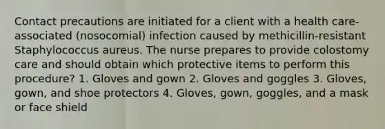 Contact precautions are initiated for a client with a health care-associated (nosocomial) infection caused by methicillin-resistant Staphylococcus aureus. The nurse prepares to provide colostomy care and should obtain which protective items to perform this procedure? 1. Gloves and gown 2. Gloves and goggles 3. Gloves, gown, and shoe protectors 4. Gloves, gown, goggles, and a mask or face shield