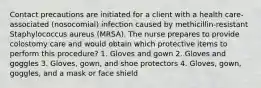 Contact precautions are initiated for a client with a health care-associated (nosocomial) infection caused by methicillin-resistant Staphylococcus aureus (MRSA). The nurse prepares to provide colostomy care and would obtain which protective items to perform this procedure? 1. Gloves and gown 2. Gloves and goggles 3. Gloves, gown, and shoe protectors 4. Gloves, gown, goggles, and a mask or face shield