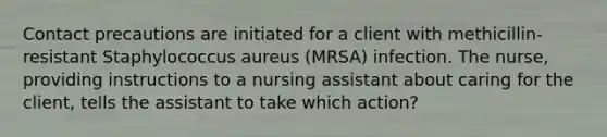 Contact precautions are initiated for a client with methicillin-resistant Staphylococcus aureus (MRSA) infection. The nurse, providing instructions to a nursing assistant about caring for the client, tells the assistant to take which action?