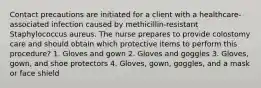 Contact precautions are initiated for a client with a healthcare-associated infection caused by methicillin-resistant Staphylococcus aureus. The nurse prepares to provide colostomy care and should obtain which protective items to perform this procedure? 1. Gloves and gown 2. Gloves and goggles 3. Gloves, gown, and shoe protectors 4. Gloves, gown, goggles, and a mask or face shield