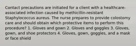 Contact precautions are initiated for a client with a healthcare-associated infection caused by methicillin-resistant Staphylococcus aureus. The nurse prepares to provide colostomy care and should obtain which protective items to perform this procedure? 1. Gloves and gown 2. Gloves and goggles 3. Gloves, gown, and shoe protectors 4. Gloves, gown, goggles, and a mask or face shield