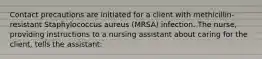 Contact precautions are initiated for a client with methicillin-resistant Staphylococcus aureus (MRSA) infection. The nurse, providing instructions to a nursing assistant about caring for the client, tells the assistant: